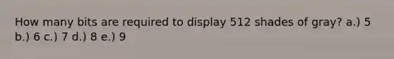 How many bits are required to display 512 shades of gray? a.) 5 b.) 6 c.) 7 d.) 8 e.) 9