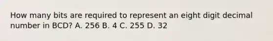 How many bits are required to represent an eight digit decimal number in BCD? A. 256 B. 4 C. 255 D. 32