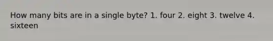 How many bits are in a single byte? 1. four 2. eight 3. twelve 4. sixteen