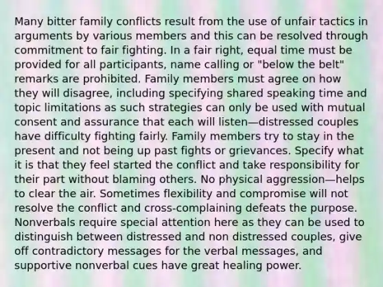 Many bitter family conflicts result from the use of unfair tactics in arguments by various members and this can be resolved through commitment to fair fighting. In a fair right, equal time must be provided for all participants, name calling or "below the belt" remarks are prohibited. Family members must agree on how they will disagree, including specifying shared speaking time and topic limitations as such strategies can only be used with mutual consent and assurance that each will listen—distressed couples have difficulty fighting fairly. Family members try to stay in the present and not being up past fights or grievances. Specify what it is that they feel started the conflict and take responsibility for their part without blaming others. No physical aggression—helps to clear the air. Sometimes flexibility and compromise will not resolve the conflict and cross-complaining defeats the purpose. Nonverbals require special attention here as they can be used to distinguish between distressed and non distressed couples, give off contradictory messages for the verbal messages, and supportive nonverbal cues have great healing power.