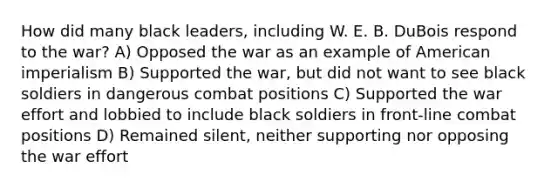 How did many black leaders, including W. E. B. DuBois respond to the war? A) Opposed the war as an example of American imperialism B) Supported the war, but did not want to see black soldiers in dangerous combat positions C) Supported the war effort and lobbied to include black soldiers in front-line combat positions D) Remained silent, neither supporting nor opposing the war effort