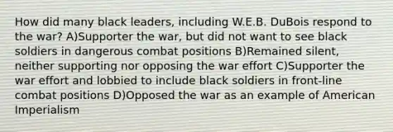 How did many black leaders, including W.E.B. DuBois respond to the war? A)Supporter the war, but did not want to see black soldiers in dangerous combat positions B)Remained silent, neither supporting nor opposing the war effort C)Supporter the war effort and lobbied to include black soldiers in front-line combat positions D)Opposed the war as an example of American Imperialism