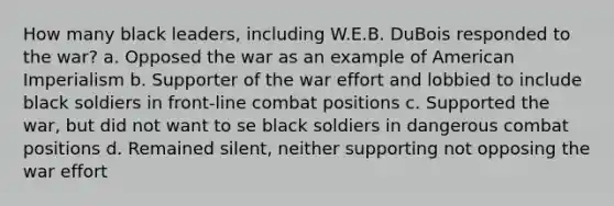 How many black leaders, including W.E.B. DuBois responded to the war? a. Opposed the war as an example of American Imperialism b. Supporter of the war effort and lobbied to include black soldiers in front-line combat positions c. Supported the war, but did not want to se black soldiers in dangerous combat positions d. Remained silent, neither supporting not opposing the war effort