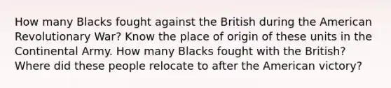 How many Blacks fought against the British during the American Revolutionary War? Know the place of origin of these units in the Continental Army. How many Blacks fought with the British? Where did these people relocate to after the American victory?