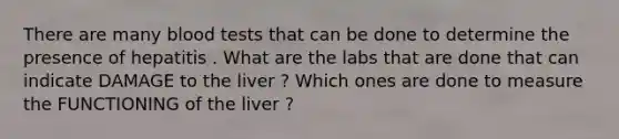 There are many blood tests that can be done to determine the presence of hepatitis . What are the labs that are done that can indicate DAMAGE to the liver ? Which ones are done to measure the FUNCTIONING of the liver ?