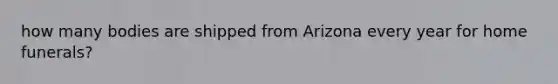 how many bodies are shipped from Arizona every year for home funerals?