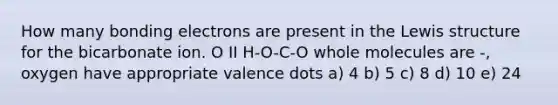 How many bonding electrons are present in the Lewis structure for the bicarbonate ion. O II H-O-C-O whole molecules are -, oxygen have appropriate valence dots a) 4 b) 5 c) 8 d) 10 e) 24