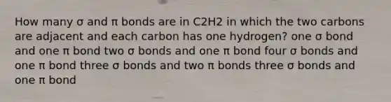 How many σ and π bonds are in C2H2 in which the two carbons are adjacent and each carbon has one hydrogen? one σ bond and one π bond two σ bonds and one π bond four σ bonds and one π bond three σ bonds and two π bonds three σ bonds and one π bond