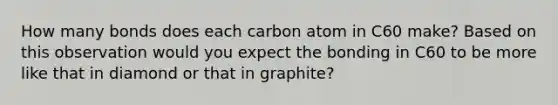 How many bonds does each carbon atom in C60 make? Based on this observation would you expect the bonding in C60 to be more like that in diamond or that in graphite?