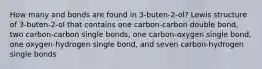 How many and bonds are found in 3-buten-2-ol? Lewis structure of 3-buten-2-ol that contains one carbon-carbon double bond, two carbon-carbon single bonds, one carbon-oxygen single bond, one oxygen-hydrogen single bond, and seven carbon-hydrogen single bonds