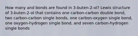 How many and bonds are found in 3-buten-2-ol? Lewis structure of 3-buten-2-ol that contains one carbon-carbon double bond, two carbon-carbon single bonds, one carbon-oxygen single bond, one oxygen-hydrogen single bond, and seven carbon-hydrogen single bonds