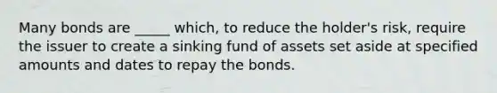 Many bonds are _____ which, to reduce the holder's risk, require the issuer to create a sinking fund of assets set aside at specified amounts and dates to repay the bonds.