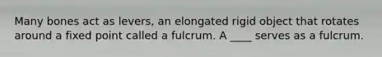 Many bones act as levers, an elongated rigid object that rotates around a fixed point called a fulcrum. A ____ serves as a fulcrum.