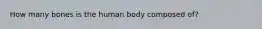 How many bones is the human body composed of?