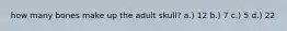 how many bones make up the adult skull? a.) 12 b.) 7 c.) 5 d.) 22