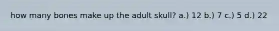 how many bones make up the adult skull? a.) 12 b.) 7 c.) 5 d.) 22