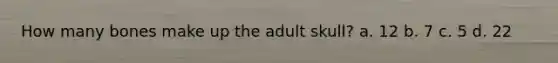 How many bones make up the adult skull? a. 12 b. 7 c. 5 d. 22