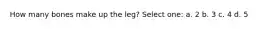 How many bones make up the leg? Select one: a. 2 b. 3 c. 4 d. 5