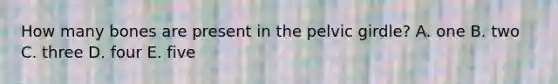How many bones are present in the pelvic girdle? A. one B. two C. three D. four E. five