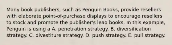 Many book publishers, such as Penguin Books, provide resellers with elaborate point-of-purchase displays to encourage resellers to stock and promote the publisher's lead books. In this example, Penguin is using a A. penetration strategy. B. diversification strategy. C. divestiture strategy. D. push strategy. E. pull strategy.