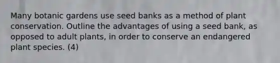 Many botanic gardens use seed banks as a method of plant conservation. Outline the advantages of using a seed bank, as opposed to adult plants, in order to conserve an endangered plant species. (4)