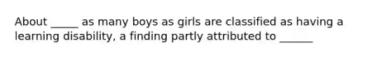 About _____ as many boys as girls are classified as having a learning disability, a finding partly attributed to ______