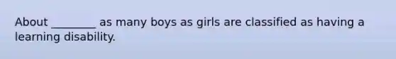 About ________ as many boys as girls are classified as having a learning disability.