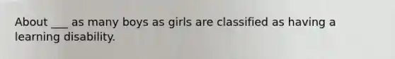 About ___ as many boys as girls are classified as having a learning disability.