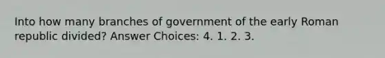 Into how many branches of government of the early Roman republic divided? Answer Choices: 4. 1. 2. 3.