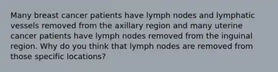 Many breast cancer patients have lymph nodes and lymphatic vessels removed from the axillary region and many uterine cancer patients have lymph nodes removed from the inguinal region. Why do you think that lymph nodes are removed from those specific locations?