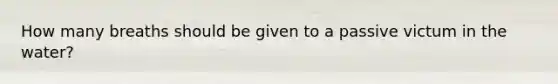 How many breaths should be given to a passive victum in the water?