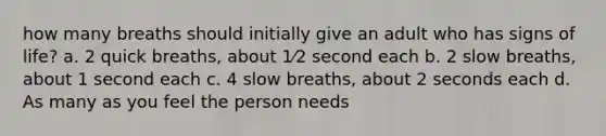 how many breaths should initially give an adult who has signs of life? a. 2 quick breaths, about 1⁄2 second each b. 2 slow breaths, about 1 second each c. 4 slow breaths, about 2 seconds each d. As many as you feel the person needs