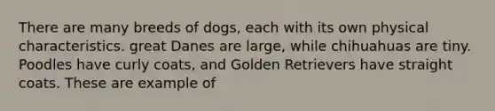 There are many breeds of dogs, each with its own physical characteristics. great Danes are large, while chihuahuas are tiny. Poodles have curly coats, and Golden Retrievers have straight coats. These are example of