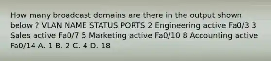 How many broadcast domains are there in the output shown below ? VLAN NAME STATUS PORTS 2 Engineering active Fa0/3 3 Sales active Fa0/7 5 Marketing active Fa0/10 8 Accounting active Fa0/14 A. 1 B. 2 C. 4 D. 18