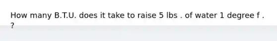 How many B.T.U. does it take to raise 5 lbs . of water 1 degree f . ?