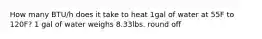 How many BTU/h does it take to heat 1gal of water at 55F to 120F? 1 gal of water weighs 8.33lbs. round off