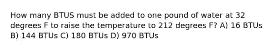 How many BTUS must be added to one pound of water at 32 degrees F to raise the temperature to 212 degrees F? A) 16 BTUs B) 144 BTUs C) 180 BTUs D) 970 BTUs