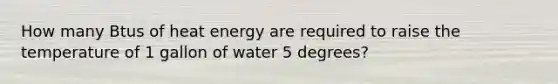 How many Btus of heat energy are required to raise the temperature of 1 gallon of water 5 degrees?