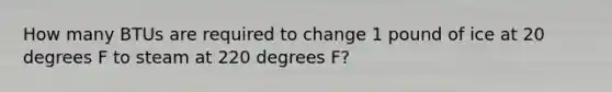 How many BTUs are required to change 1 pound of ice at 20 degrees F to steam at 220 degrees F?