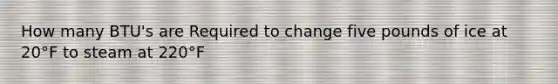 How many BTU's are Required to change five pounds of ice at 20°F to steam at 220°F