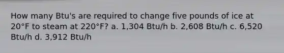 How many Btu's are required to change five pounds of ice at 20°F to steam at 220°F? a. 1,304 Btu/h b. 2,608 Btu/h c. 6,520 Btu/h d. 3,912 Btu/h