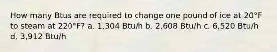 How many Btus are required to change one pound of ice at 20°F to steam at 220°F? a. 1,304 Btu/h b. 2,608 Btu/h c. 6,520 Btu/h d. 3,912 Btu/h