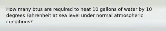 How many btus are required to heat 10 gallons of water by 10 degrees Fahrenheit at sea level under normal atmospheric conditions?