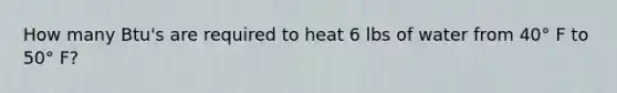 How many Btu's are required to heat 6 lbs of water from 40° F to 50° F?