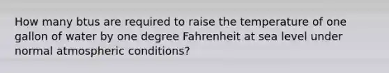 How many btus are required to raise the temperature of one gallon of water by one degree Fahrenheit at sea level under normal atmospheric conditions?