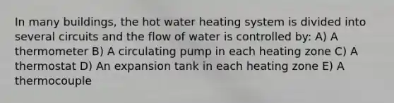 In many buildings, the hot water heating system is divided into several circuits and the flow of water is controlled by: A) A thermometer B) A circulating pump in each heating zone C) A thermostat D) An expansion tank in each heating zone E) A thermocouple