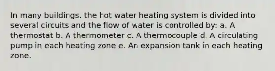 In many buildings, the hot water heating system is divided into several circuits and the flow of water is controlled by: a. A thermostat b. A thermometer c. A thermocouple d. A circulating pump in each heating zone e. An expansion tank in each heating zone.