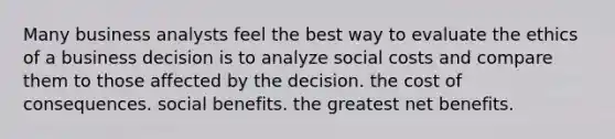 Many business analysts feel the best way to evaluate the ethics of a business decision is to analyze social costs and compare them to those affected by the decision. the cost of consequences. social benefits. the greatest net benefits.