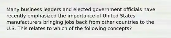 Many business leaders and elected government officials have recently emphasized the importance of United States manufacturers bringing jobs back from other countries to the U.S. This relates to which of the following concepts?