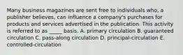 Many business magazines are sent free to individuals who, a publisher believes, can influence a company's purchases for products and services advertised in the publication. This activity is referred to as _____ basis. A. primary circulation B. guaranteed circulation C. pass-along circulation D. principal-circulation E. controlled-circulation